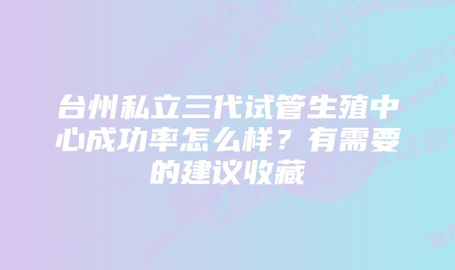 台州私立三代试管生殖中心成功率怎么样？有需要的建议收藏