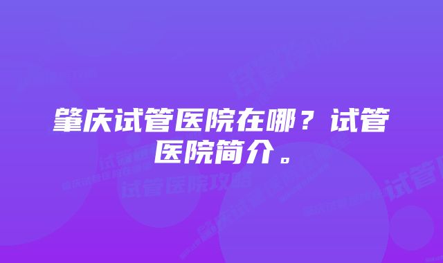 肇庆试管医院在哪？试管医院简介。