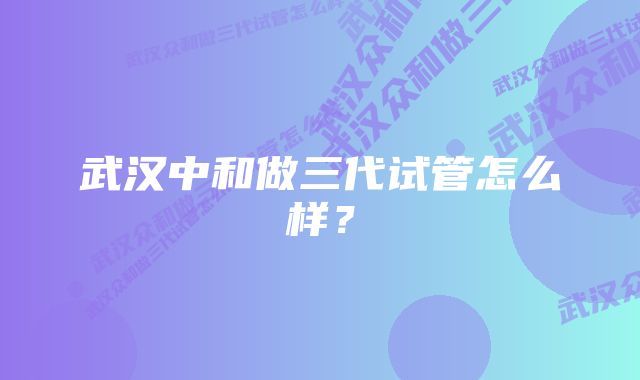 武汉中和做三代试管怎么样？