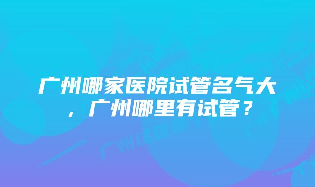 广州哪家医院试管名气大，广州哪里有试管？