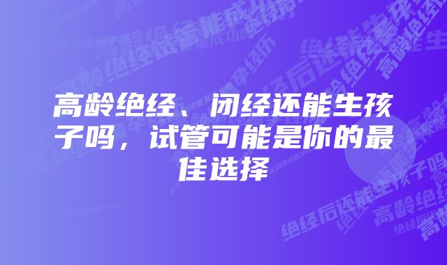 高龄绝经、闭经还能生孩子吗，试管可能是你的最佳选择