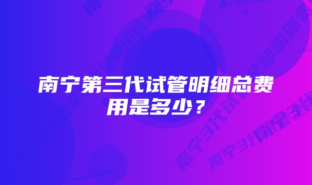 南宁第三代试管明细总费用是多少？