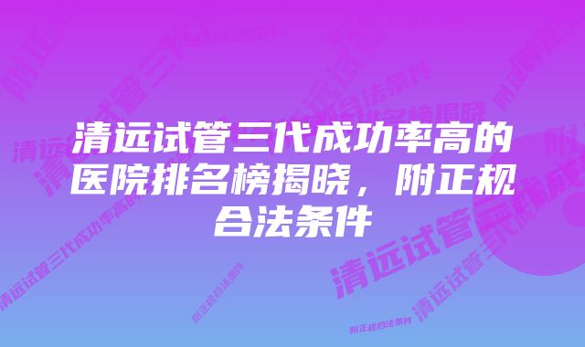 清远试管三代成功率高的医院排名榜揭晓，附正规合法条件