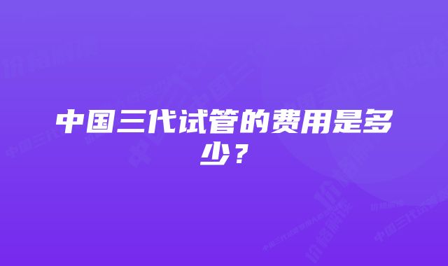 中国三代试管的费用是多少？