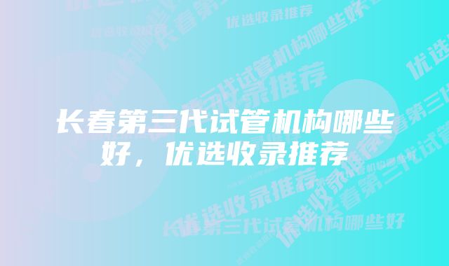 长春第三代试管机构哪些好，优选收录推荐