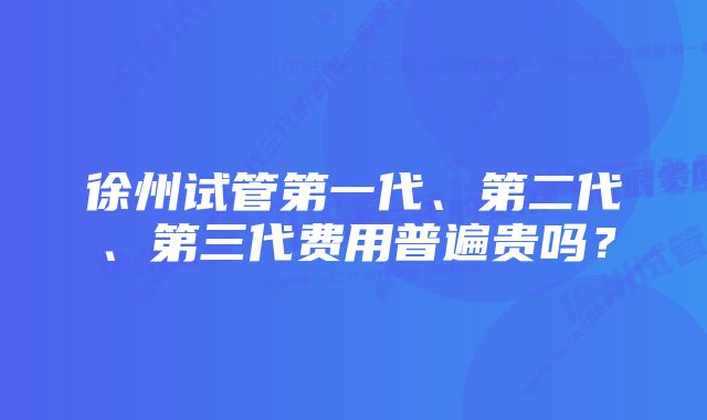 徐州试管第一代、第二代、第三代费用普遍贵吗？