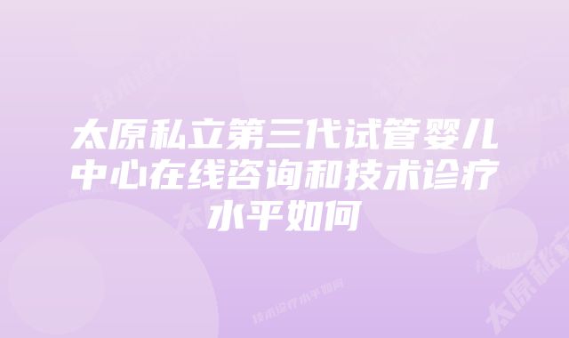 太原私立第三代试管婴儿中心在线咨询和技术诊疗水平如何