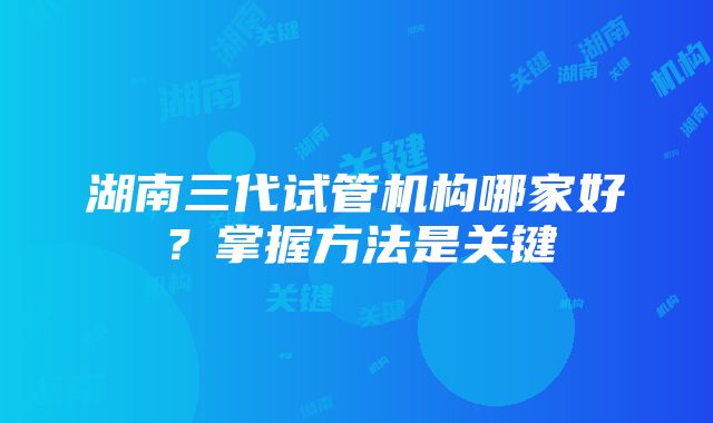 湖南三代试管机构哪家好？掌握方法是关键