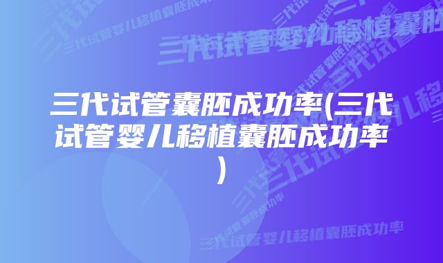 三代试管囊胚成功率(三代试管婴儿移植囊胚成功率)