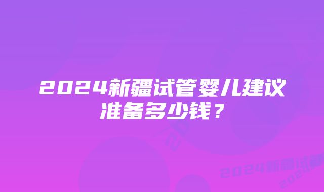 2024新疆试管婴儿建议准备多少钱？