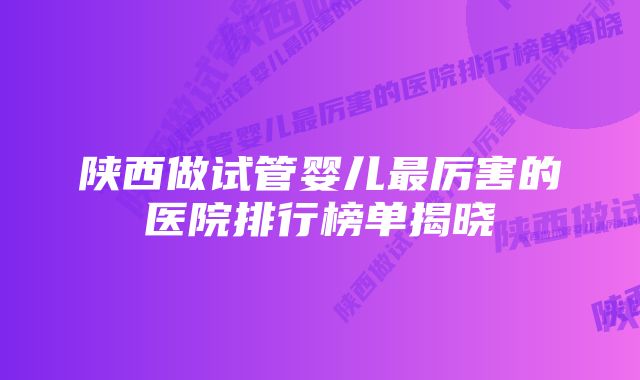 陕西做试管婴儿最厉害的医院排行榜单揭晓