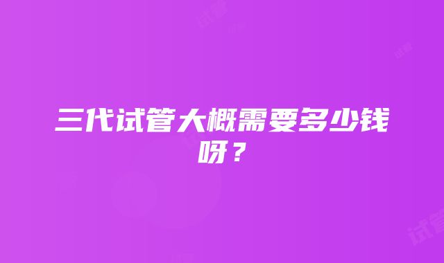 三代试管大概需要多少钱呀？