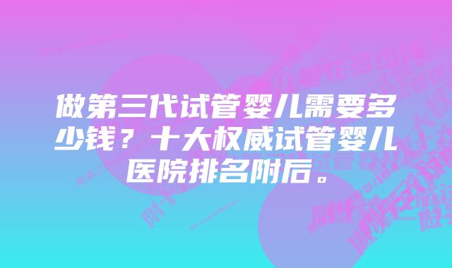 做第三代试管婴儿需要多少钱？十大权威试管婴儿医院排名附后。