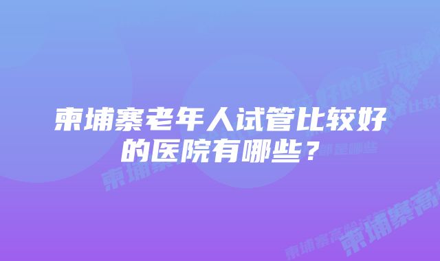 柬埔寨老年人试管比较好的医院有哪些？