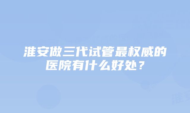 淮安做三代试管最权威的医院有什么好处？