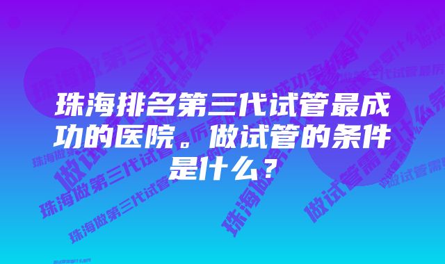 珠海排名第三代试管最成功的医院。做试管的条件是什么？