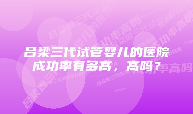 吕梁三代试管婴儿的医院成功率有多高，高吗？