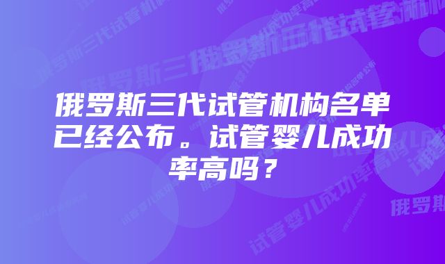 俄罗斯三代试管机构名单已经公布。试管婴儿成功率高吗？