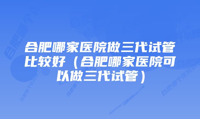 合肥哪家医院做三代试管比较好（合肥哪家医院可以做三代试管）