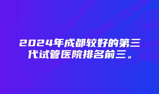 2024年成都较好的第三代试管医院排名前三。