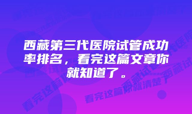 西藏第三代医院试管成功率排名，看完这篇文章你就知道了。