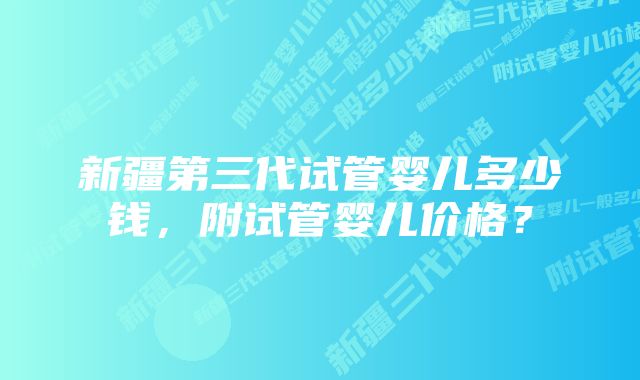 新疆第三代试管婴儿多少钱，附试管婴儿价格？