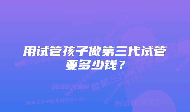 用试管孩子做第三代试管要多少钱？