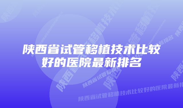 陕西省试管移植技术比较好的医院最新排名