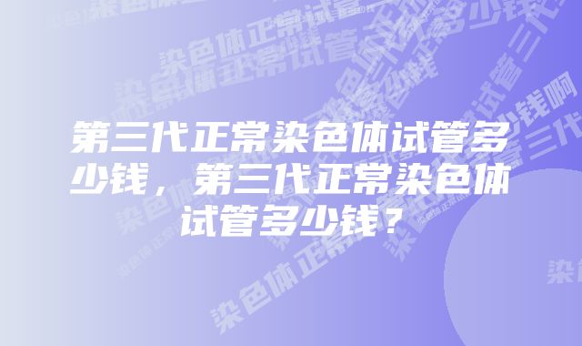 第三代正常染色体试管多少钱，第三代正常染色体试管多少钱？