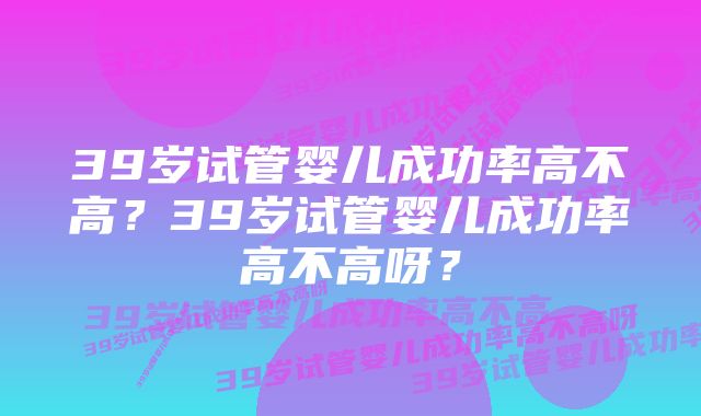 39岁试管婴儿成功率高不高？39岁试管婴儿成功率高不高呀？