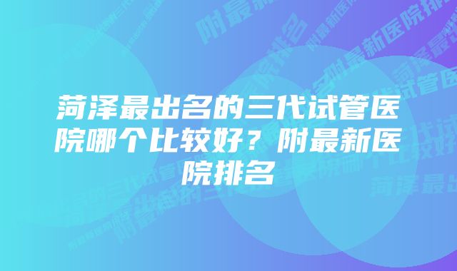 菏泽最出名的三代试管医院哪个比较好？附最新医院排名