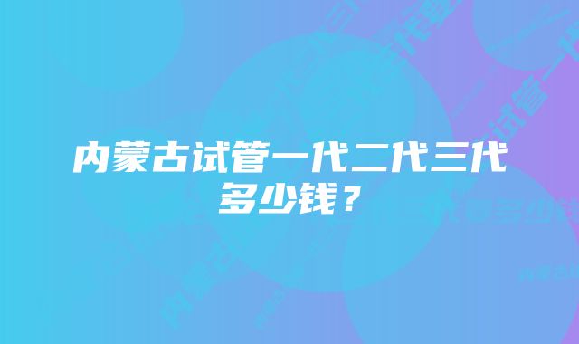 内蒙古试管一代二代三代多少钱？