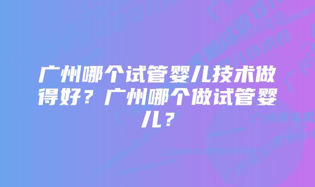 广州哪个试管婴儿技术做得好？广州哪个做试管婴儿？