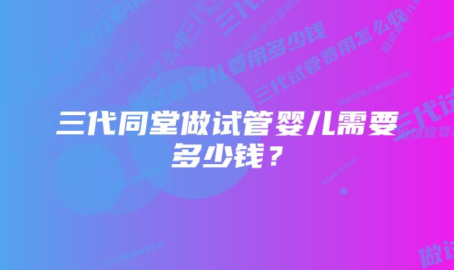 三代同堂做试管婴儿需要多少钱？