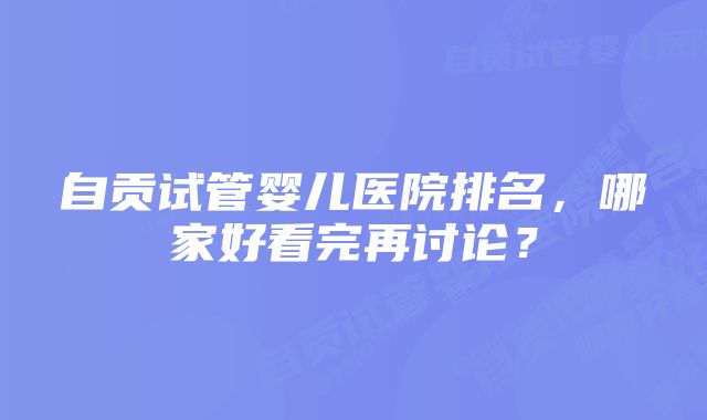 自贡试管婴儿医院排名，哪家好看完再讨论？