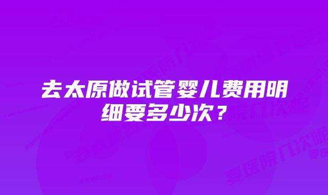 去太原做试管婴儿费用明细要多少次？