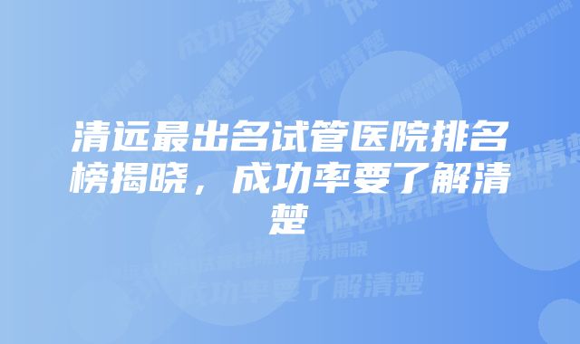 清远最出名试管医院排名榜揭晓，成功率要了解清楚