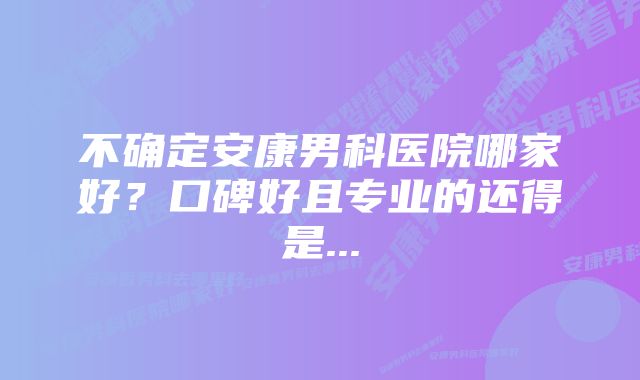 不确定安康男科医院哪家好？口碑好且专业的还得是...