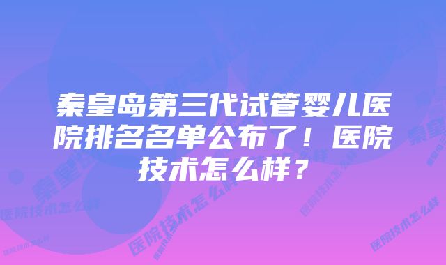 秦皇岛第三代试管婴儿医院排名名单公布了！医院技术怎么样？