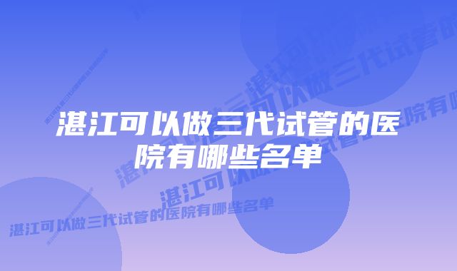 湛江可以做三代试管的医院有哪些名单