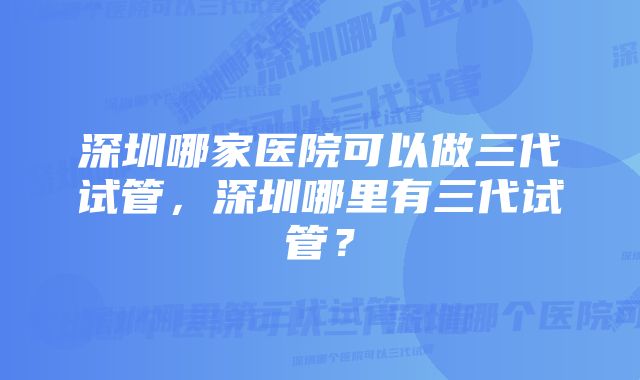 深圳哪家医院可以做三代试管，深圳哪里有三代试管？