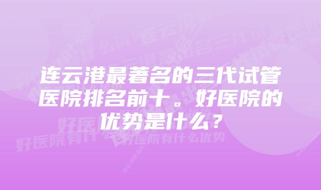 连云港最著名的三代试管医院排名前十。好医院的优势是什么？