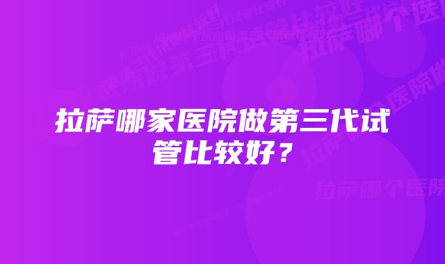 拉萨哪家医院做第三代试管比较好？