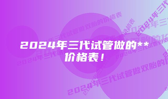 2024年三代试管做的**价格表！