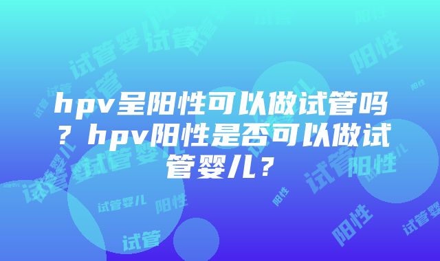 hpv呈阳性可以做试管吗？hpv阳性是否可以做试管婴儿？