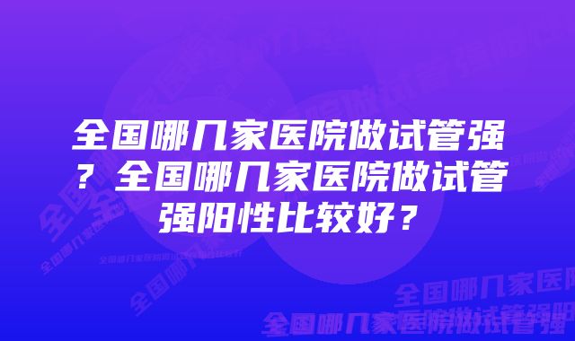 全国哪几家医院做试管强？全国哪几家医院做试管强阳性比较好？