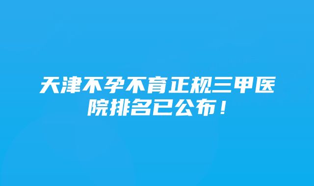 天津不孕不育正规三甲医院排名已公布！