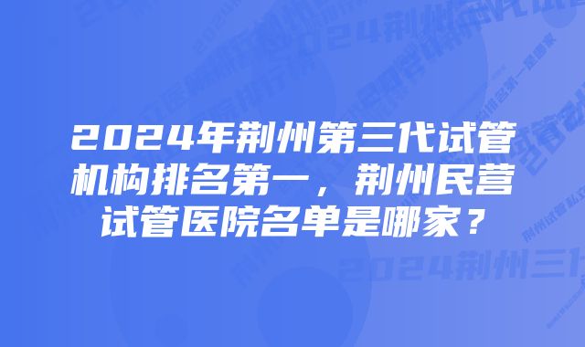 2024年荆州第三代试管机构排名第一，荆州民营试管医院名单是哪家？