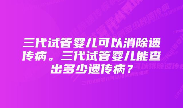 三代试管婴儿可以消除遗传病。三代试管婴儿能查出多少遗传病？