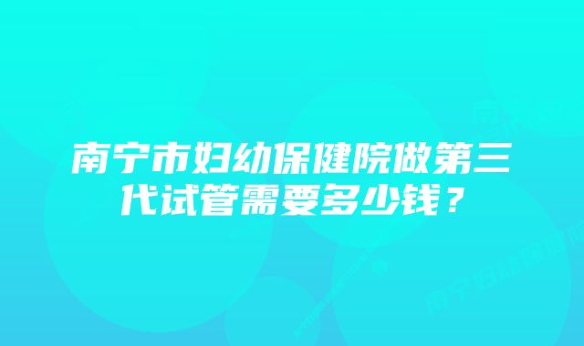 南宁市妇幼保健院做第三代试管需要多少钱？